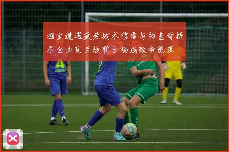 掘金遭遇疲劳战术穆雷与约基奇拼尽全力瓦兰短暂出场成致命隐患