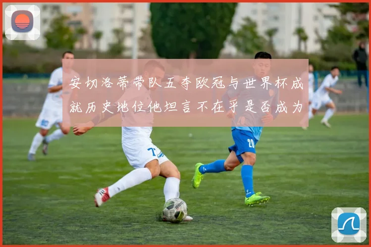 安切洛蒂带队五夺欧冠与世界杯成就历史地位他坦言不在乎是否成为第一人
