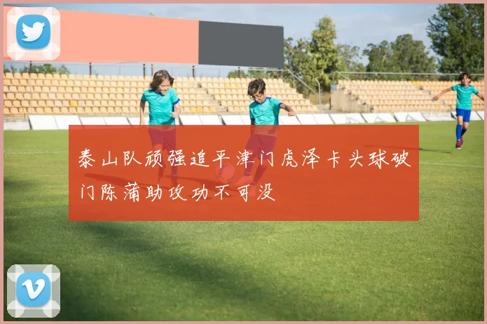 泰山队顽强追平津门虎泽卡头球破门陈蒲助攻功不可没