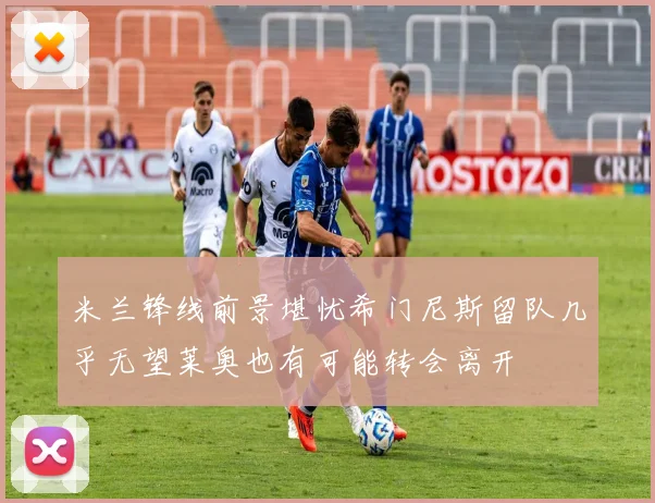 米兰锋线前景堪忧希门尼斯留队几乎无望莱奥也有可能转会离开