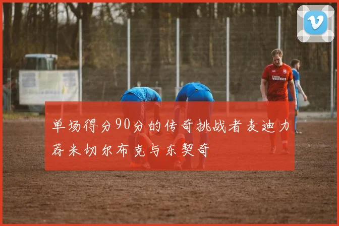 单场得分90分的传奇挑战者麦迪力荐米切尔布克与东契奇