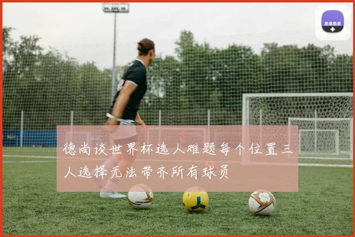 德尚谈世界杯选人难题每个位置三人选择无法带齐所有球员