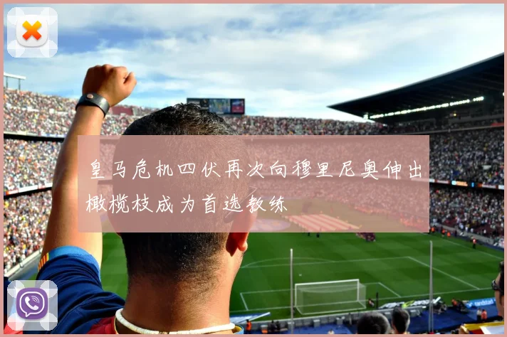皇马危机四伏再次向穆里尼奥伸出橄榄枝成为首选教练