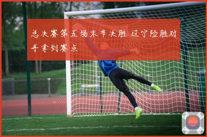 总决赛第五场末节决胜 辽宁险胜对手拿到赛点