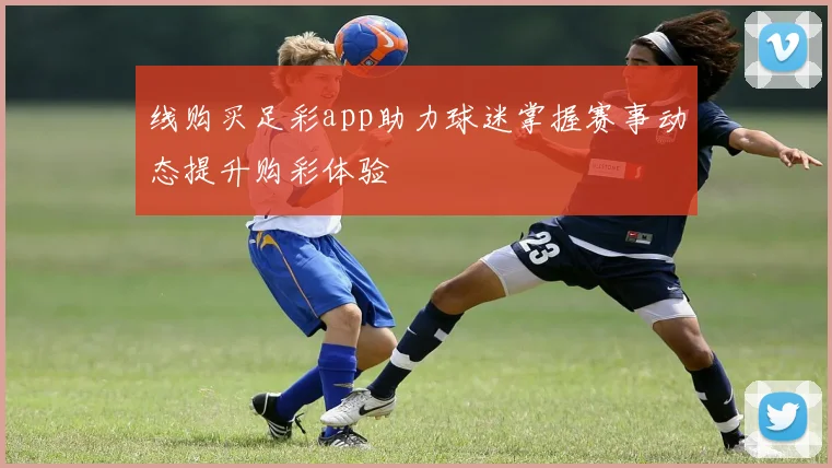 线购买足彩app助力球迷掌握赛事动态提升购彩体验