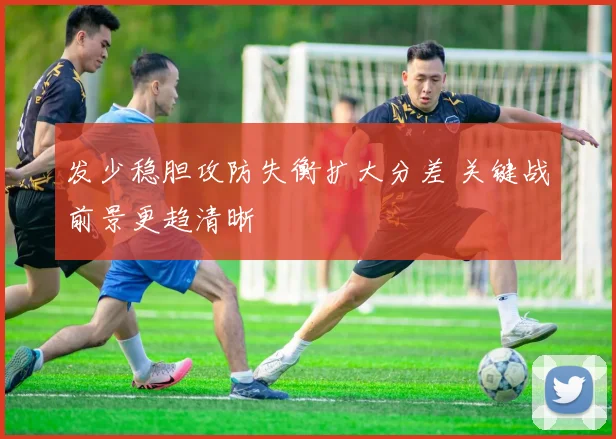 发少稳胆攻防失衡扩大分差 关键战前景更趋清晰
