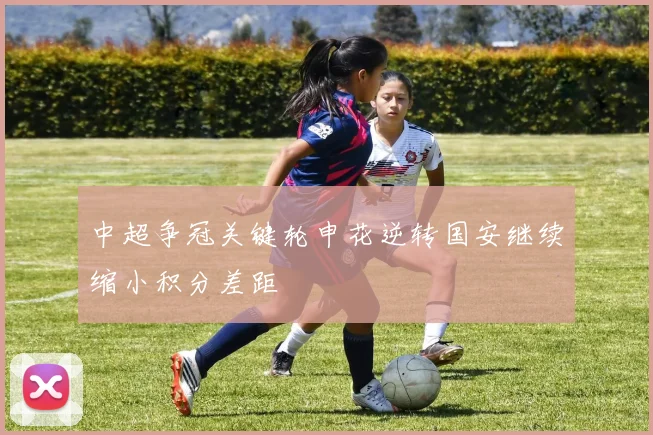 中超争冠关键轮申花逆转国安继续缩小积分差距