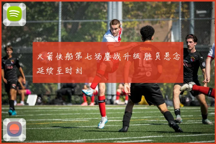 火箭快船第七场鏖战升级 胜负悬念延续至时刻