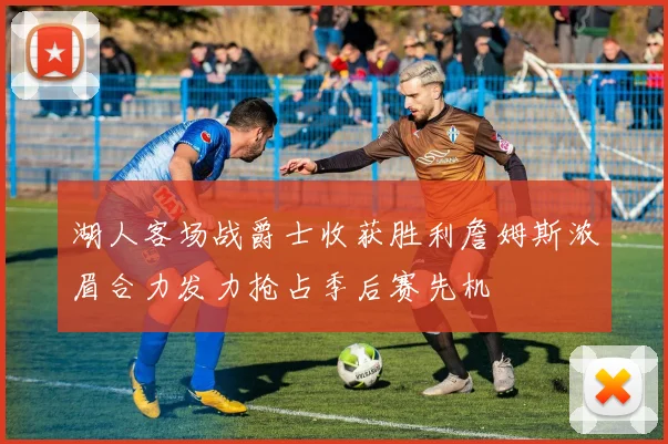 湖人客场战爵士收获胜利詹姆斯浓眉合力发力抢占季后赛先机
