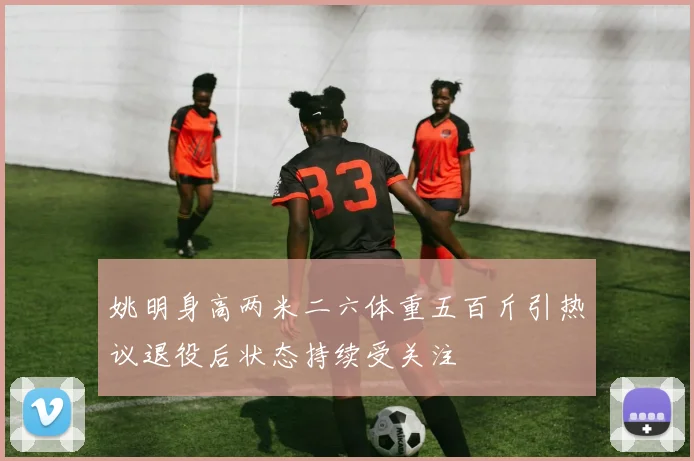 姚明身高两米二六体重五百斤引热议退役后状态持续受关注
