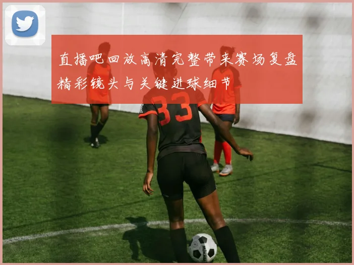 直播吧回放高清完整带来赛场复盘精彩镜头与关键进球细节