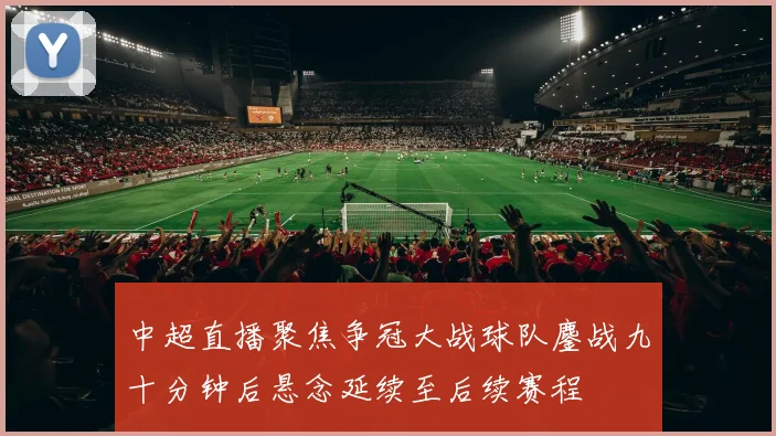 中超直播聚焦争冠大战球队鏖战九十分钟后悬念延续至后续赛程