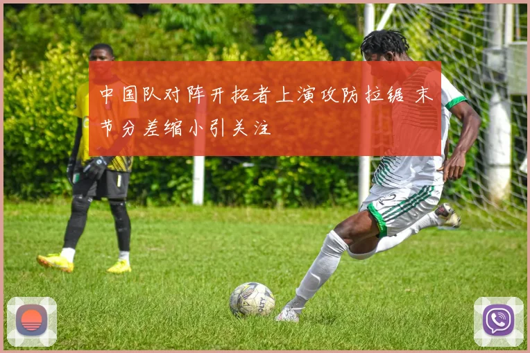 中国队对阵开拓者上演攻防拉锯 末节分差缩小引关注