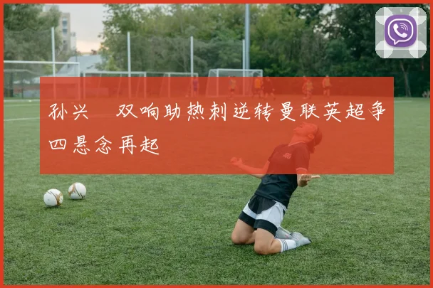 孙兴慜双响助热刺逆转曼联英超争四悬念再起