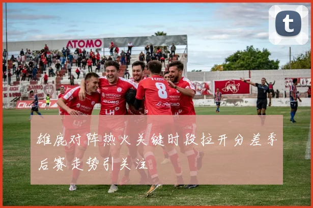 雄鹿对阵热火关键时段拉开分差季后赛走势引关注