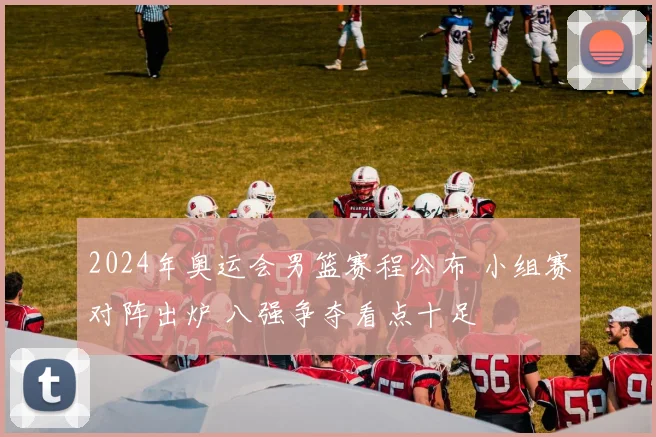 2024年奥运会男篮赛程公布 小组赛对阵出炉 八强争夺看点十足