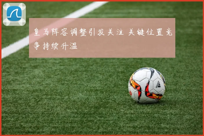 皇马阵容调整引发关注 关键位置竞争持续升温