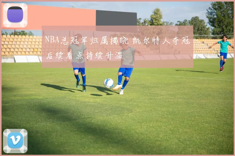 NBA总冠军归属揭晓 凯尔特人夺冠后续看点持续升温
