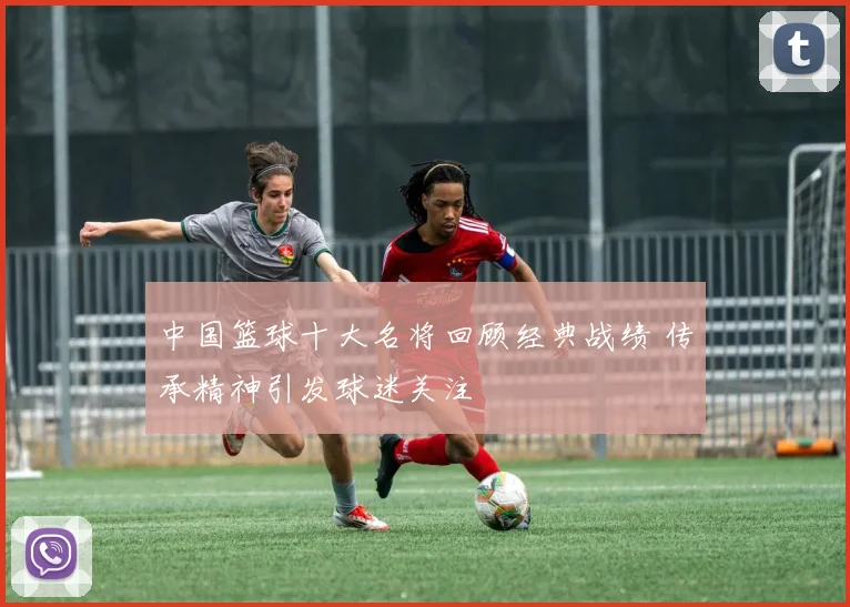 中国篮球十大名将回顾经典战绩 传承精神引发球迷关注