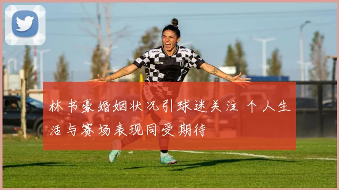 林书豪婚姻状况引球迷关注 个人生活与赛场表现同受期待