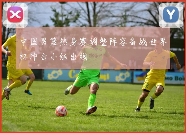 中国男篮热身赛调整阵容备战世界杯冲击小组出线