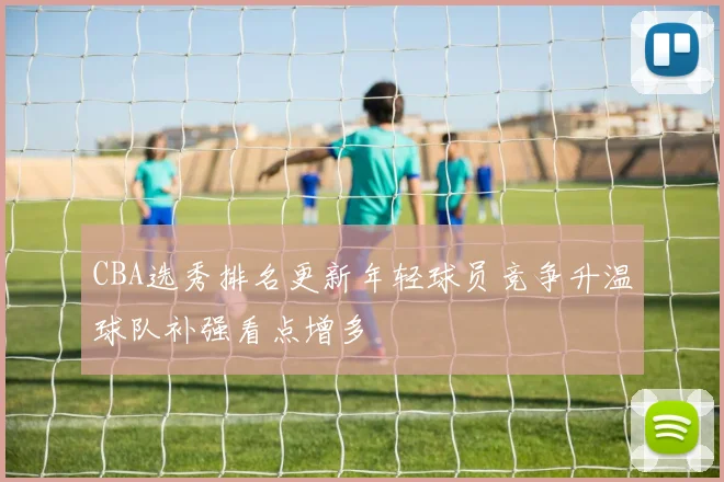 CBA选秀排名更新年轻球员竞争升温球队补强看点增多