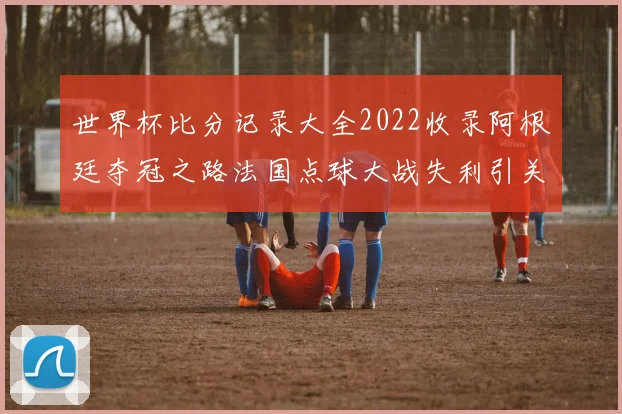 世界杯比分记录大全2022收录阿根廷夺冠之路法国点球大战失利引关注