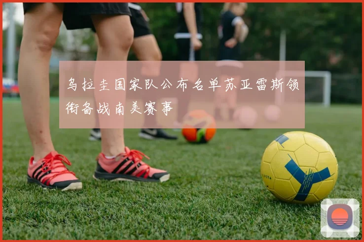 乌拉圭国家队公布名单苏亚雷斯领衔备战南美赛事