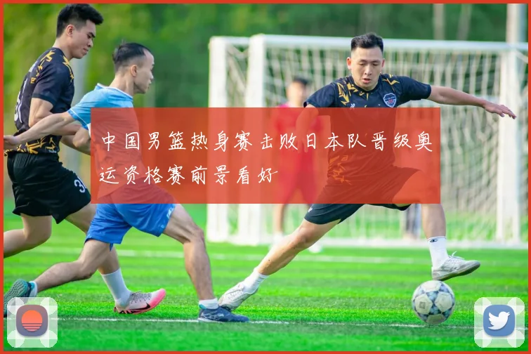中国男篮热身赛击败日本队晋级奥运资格赛前景看好