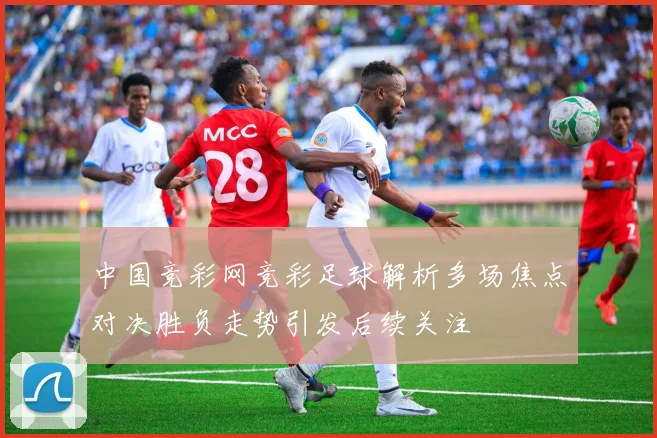 中国竞彩网竞彩足球解析多场焦点对决胜负走势引发后续关注