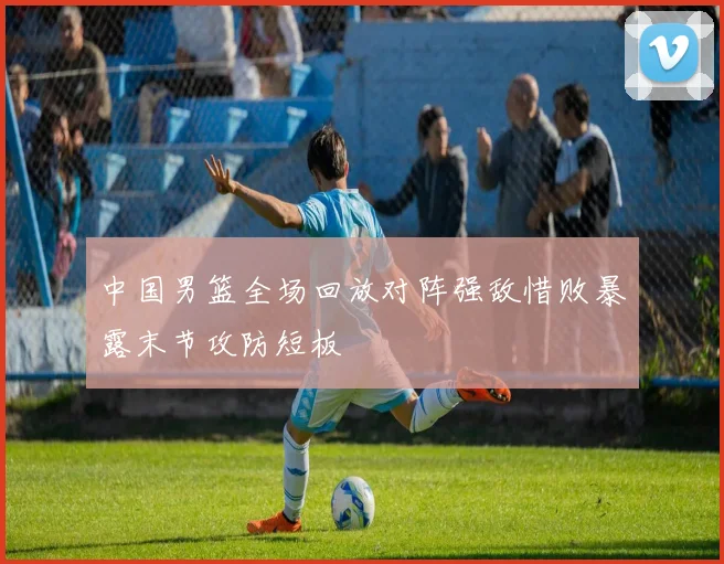 中国男篮全场回放对阵强敌惜败暴露末节攻防短板