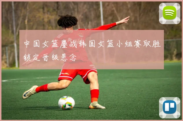 中国女篮鏖战韩国女篮小组赛取胜锁定晋级悬念