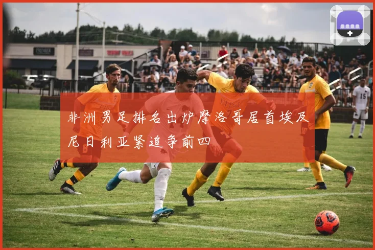 非洲男足排名出炉摩洛哥居首埃及尼日利亚紧追争前四
