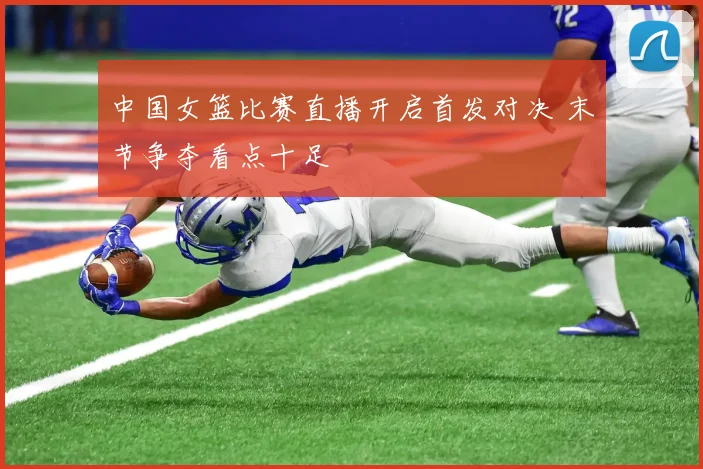 中国女篮比赛直播开启首发对决 末节争夺看点十足