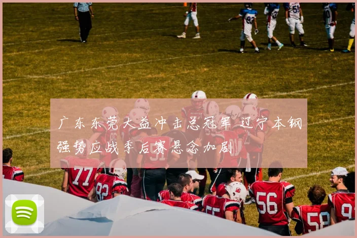 广东东莞大益冲击总冠军 辽宁本钢强势应战季后赛悬念加剧