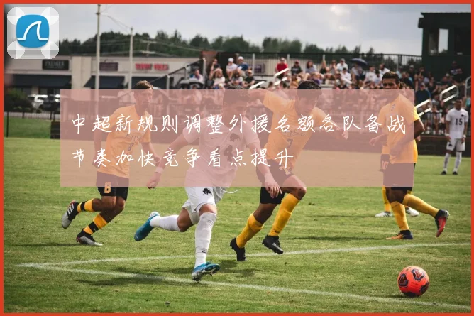中超新规则调整外援名额各队备战节奏加快竞争看点提升