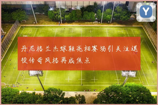 丹尼格兰杰球鞋亮相赛场引关注退役传奇风格再成焦点