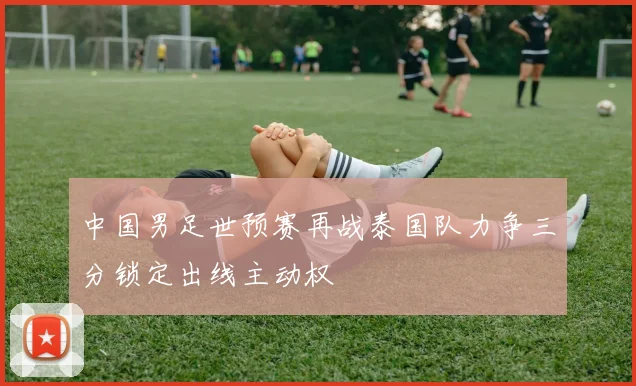 中国男足世预赛再战泰国队力争三分锁定出线主动权