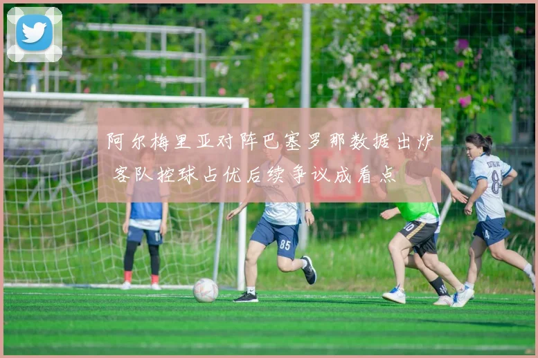 阿尔梅里亚对阵巴塞罗那数据出炉 客队控球占优后续争议成看点