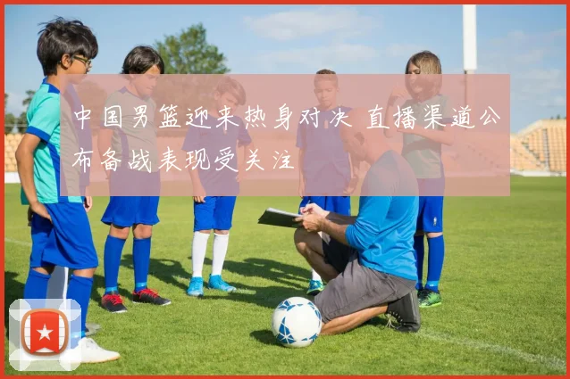 中国男篮迎来热身对决 直播渠道公布备战表现受关注