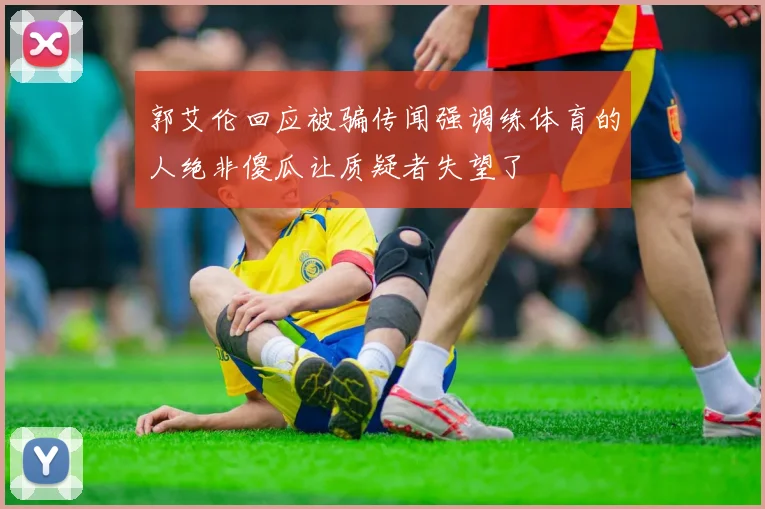 郭艾伦回应被骗传闻强调练体育的人绝非傻瓜让质疑者失望了