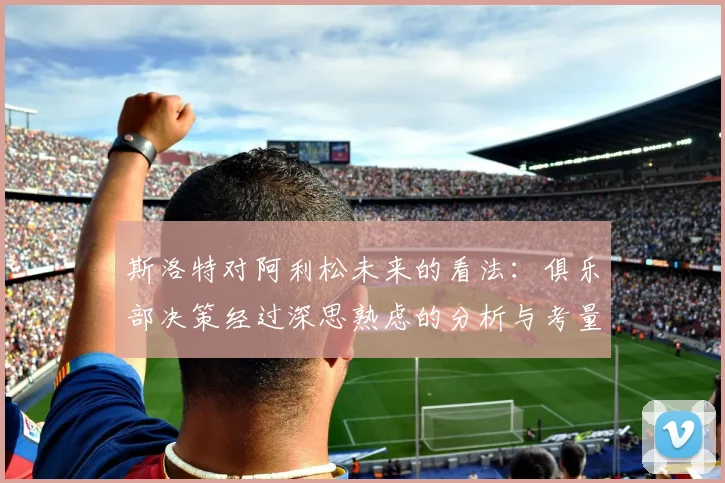 斯洛特对阿利松未来的看法：俱乐部决策经过深思熟虑的分析与考量