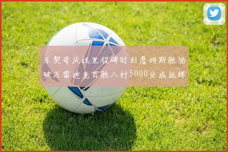东契奇庆祝里程碑时刻詹姆斯胜场破万雷迪克百胜八村5000分成就辉煌
