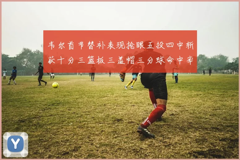 韦尔首节替补表现抢眼五投四中斩获十分三篮板三盖帽三分球命中率高达六成