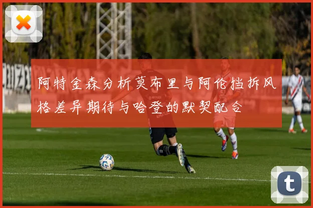 阿特金森分析莫布里与阿伦挡拆风格差异期待与哈登的默契配合