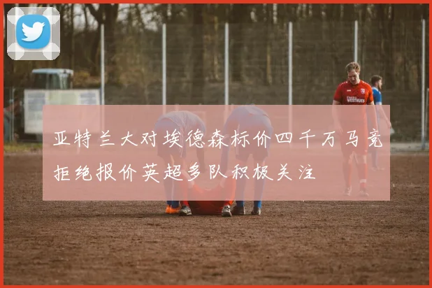 亚特兰大对埃德森标价四千万马竞拒绝报价英超多队积极关注