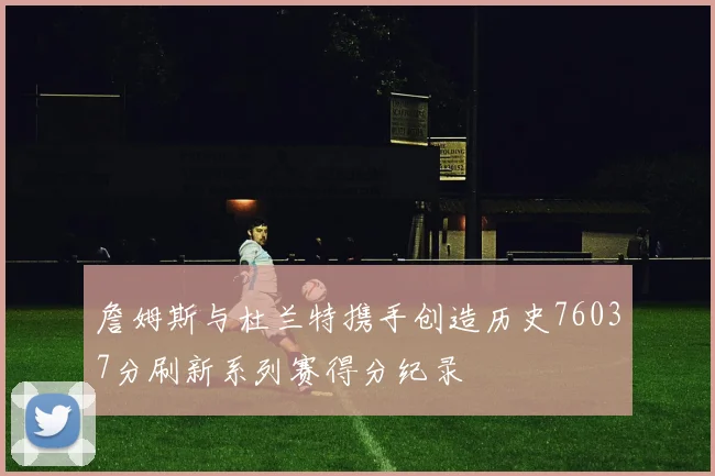 詹姆斯与杜兰特携手创造历史76037分刷新系列赛得分纪录