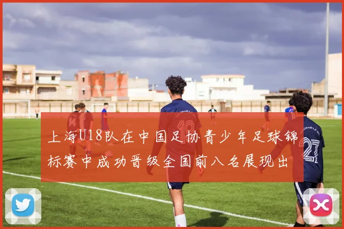 上海U18队在中国足协青少年足球锦标赛中成功晋级全国前八名展现出色实力与潜力