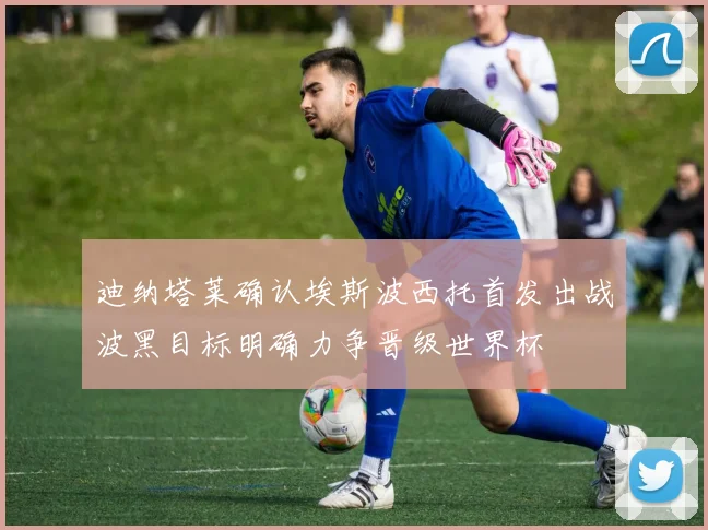 迪纳塔莱确认埃斯波西托首发出战波黑目标明确力争晋级世界杯