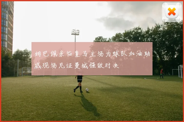 姆巴佩亲临皇马主场为球队加油助威现场见证曼城强敌对决